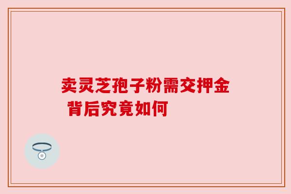卖灵芝孢子粉需交押金 背后究竟如何 卖灵芝孢子粉需交押金 背后究竟如何