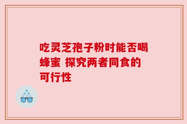 吃灵芝孢子粉时能否喝蜂蜜 探究两者同食的可行性 吃灵芝孢子粉时能否喝蜂蜜 探究两者同食的可行性