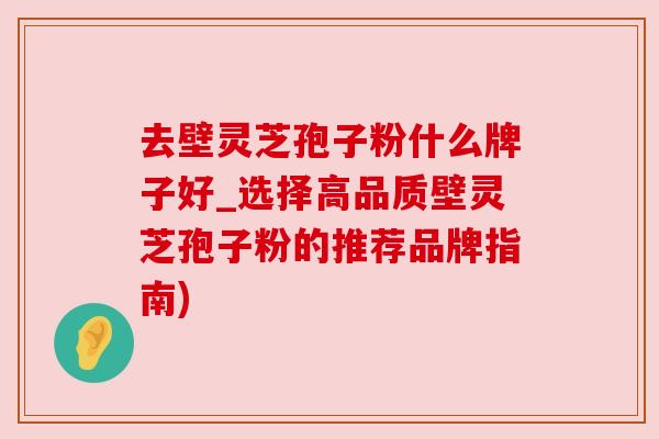 去壁灵芝孢子粉什么牌子好_选择高品质壁灵芝孢子粉的推荐品牌指南) 去壁灵芝孢子粉什么牌子好_选择高品质壁灵芝孢子粉的推荐品牌指南)