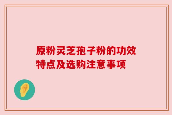 原粉灵芝孢子粉的功效特点及选购注意事项 原粉灵芝孢子粉的功效特点及选购注意事项
