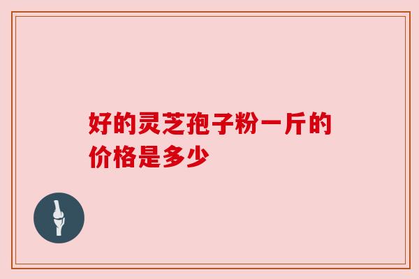 好的灵芝孢子粉一斤的价格是多少 好的灵芝孢子粉一斤的价格是多少
