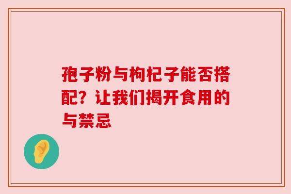 孢子粉与枸杞子能否搭配?让我们揭开食用的与禁忌 孢子粉与枸杞子能否搭配?让我们揭开食用的与禁忌