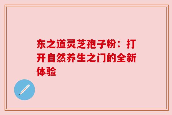 东之道灵芝孢子粉:打开自然养生之门的全新体验 东之道灵芝孢子粉:打开自然养生之门的全新体验