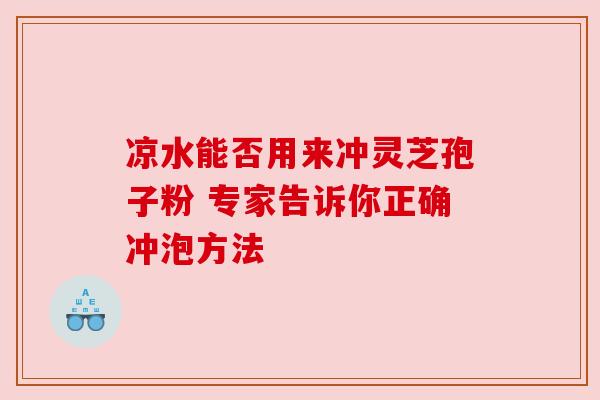 凉水能否用来冲灵芝孢子粉 专家告诉你正确冲泡方法 凉水能否用来冲灵芝孢子粉 专家告诉你正确冲泡方法