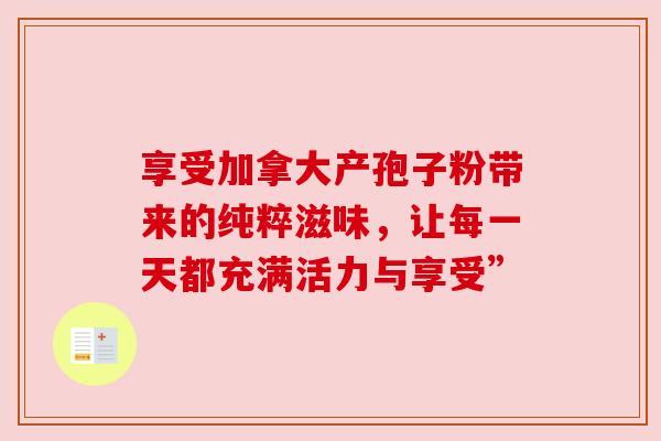 享受加拿大产孢子粉带来的纯粹滋味，让每一天都充满活力与享受”