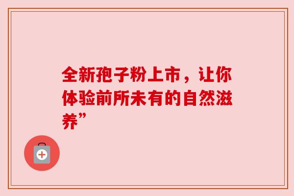 全新孢子粉上市,让你体验前所未有的自然滋养” 全新孢子粉上市,让你体验前所未有的自然滋养”