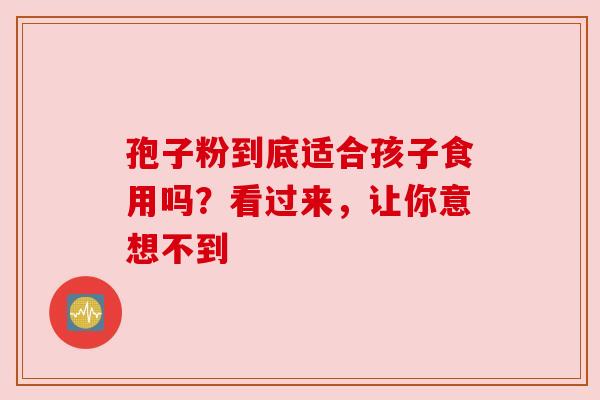 孢子粉到底适合孩子食用吗?看过来,让你意想不到 孢子粉到底适合孩子食用吗?看过来,让你意想不到