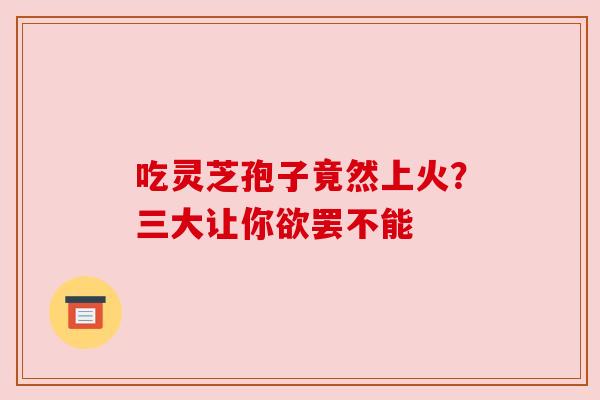 吃灵芝孢子竟然上火？三大让你欲罢不能