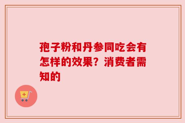 孢子粉和丹参同吃会有怎样的效果？消费者需知的