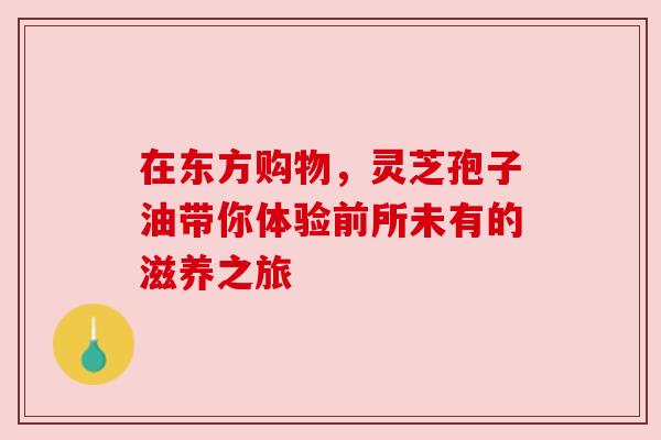 在东方购物,灵芝孢子油带你体验前所未有的滋养之旅 在东方购物,灵芝孢子油带你体验前所未有的滋养之旅