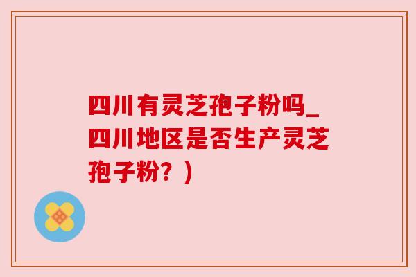 四川有灵芝孢子粉吗_四川地区是否生产灵芝孢子粉?) 四川有灵芝孢子粉吗_四川地区是否生产灵芝孢子粉?)