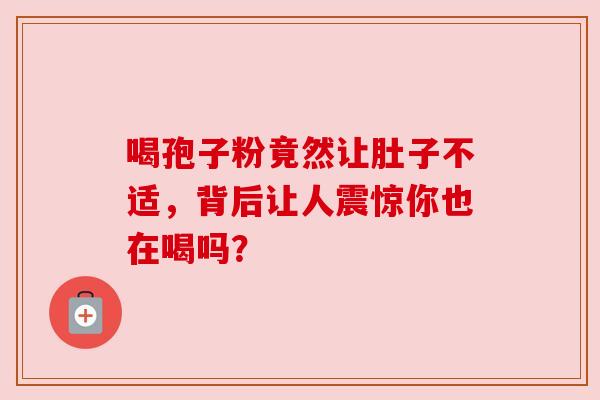 喝孢子粉竟然让肚子不适,背后让人震惊你也在喝吗? 喝孢子粉竟然让肚子不适,背后让人震惊你也在喝吗?