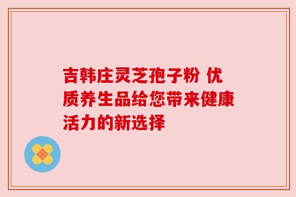 吉韩庄灵芝孢子粉 优质养生品给您带来健康活力的新选择 吉韩庄灵芝孢子粉 优质养生品给您带来健康活力的新选择