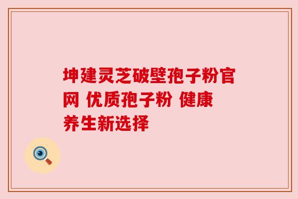 坤建灵芝破壁孢子粉官网 优质孢子粉 健康养生新选择 坤建灵芝破壁孢子粉官网 优质孢子粉 健康养生新选择