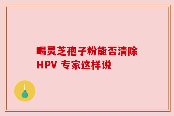 喝灵芝孢子粉能否清除HPV 专家这样说 喝灵芝孢子粉能否清除HPV 专家这样说
