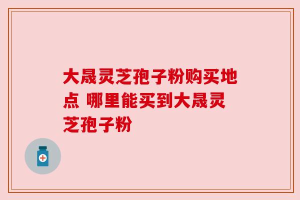 大晟灵芝孢子粉购买地点 哪里能买到大晟灵芝孢子粉