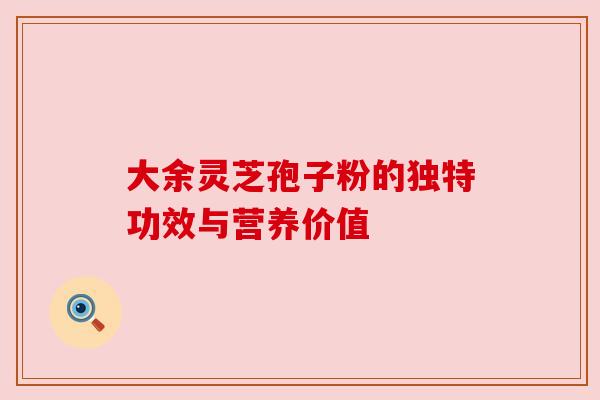 大余灵芝孢子粉的独特功效与营养价值 大余灵芝孢子粉的独特功效与营养价值