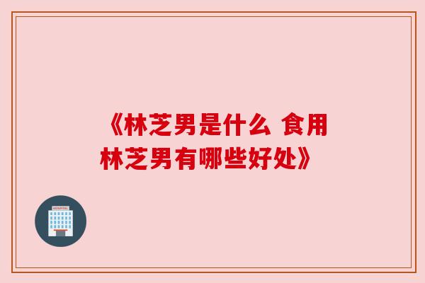 《林芝男是什么 食用林芝男有哪些好处》