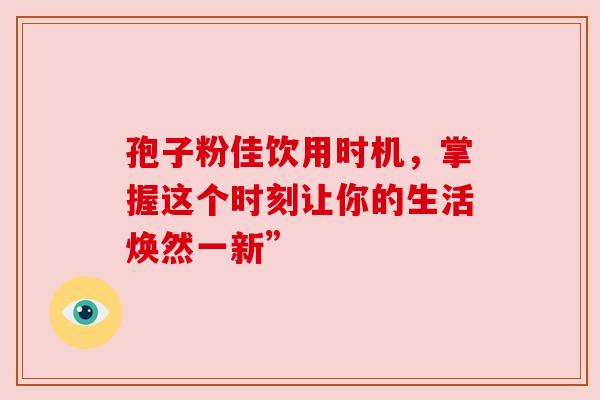 孢子粉佳饮用时机,掌握这个时刻让你的生活焕然一新” 孢子粉佳饮用时机,掌握这个时刻让你的生活焕然一新”