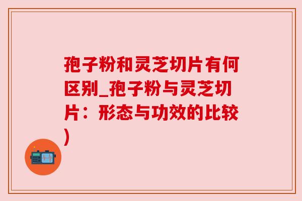 孢子粉和灵芝切片有何区别_孢子粉与灵芝切片:形态与功效的比较) 孢子粉和灵芝切片有何区别_孢子粉与灵芝切片:形态与功效的比较)