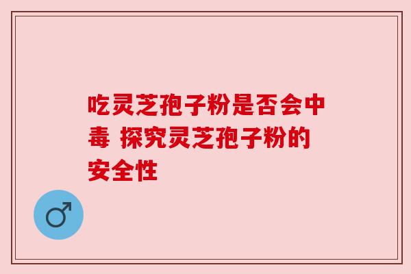 吃灵芝孢子粉是否会中毒 探究灵芝孢子粉的安全性 吃灵芝孢子粉是否会中毒 探究灵芝孢子粉的安全性