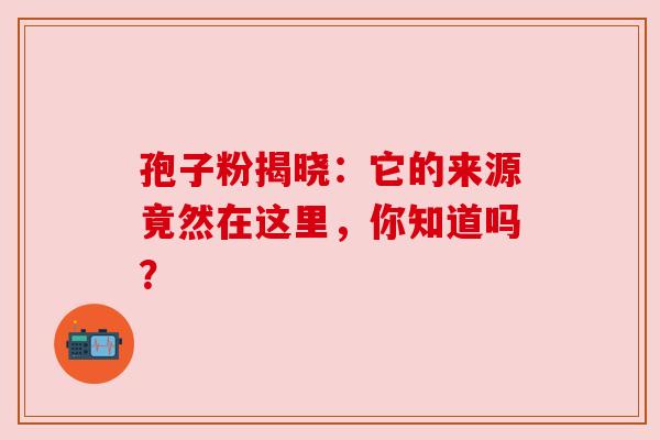 孢子粉揭晓:它的来源竟然在这里,你知道吗? 孢子粉揭晓:它的来源竟然在这里,你知道吗?