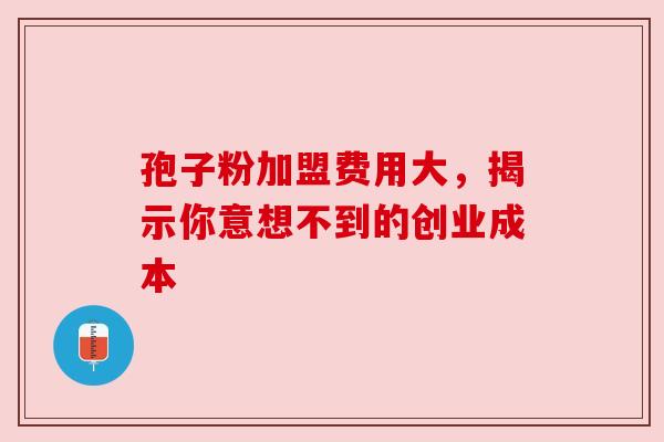孢子粉加盟费用大,揭示你意想不到的创业成本 孢子粉加盟费用大,揭示你意想不到的创业成本