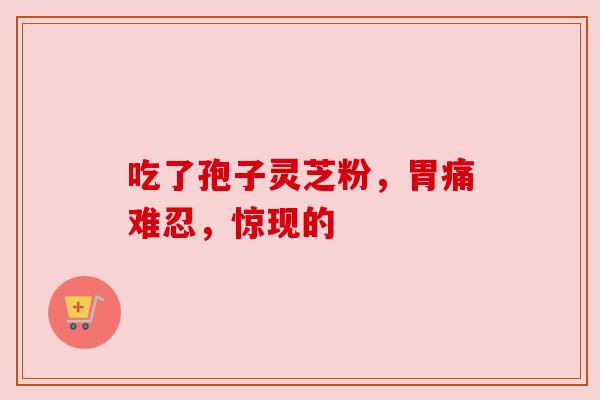 吃了孢子灵芝粉,胃痛难忍,惊现的 吃了孢子灵芝粉,胃痛难忍,惊现的