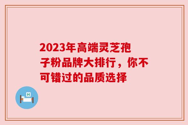 2023年高端灵芝孢子粉品牌大排行,你不可错过的品质选择 2023年高端灵芝孢子粉品牌大排行,你不可错过的品质选择