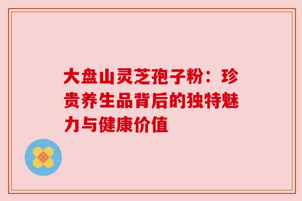 大盘山灵芝孢子粉:珍贵养生品背后的独特魅力与健康价值 大盘山灵芝孢子粉:珍贵养生品背后的独特魅力与健康价值