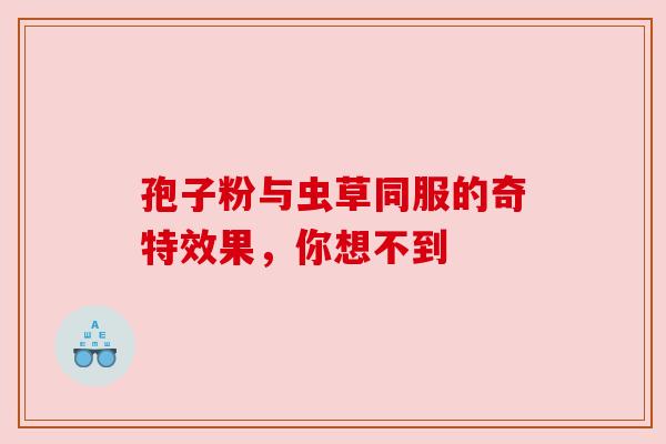 孢子粉与虫草同服的奇特效果,你想不到 孢子粉与虫草同服的奇特效果,你想不到