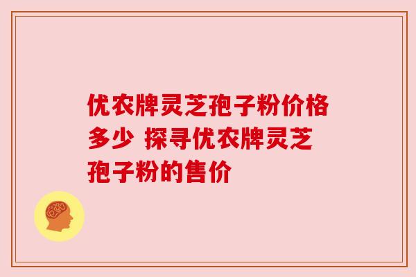 优农牌灵芝孢子粉价格多少 探寻优农牌灵芝孢子粉的售价
