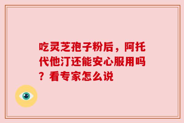 吃灵芝孢子粉后,阿托代他汀还能安心服用吗?看专家怎么说 吃灵芝孢子粉后,阿托代他汀还能安心服用吗?看专家怎么说