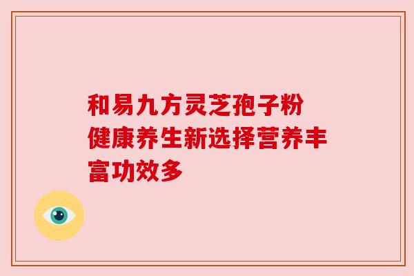 和易九方灵芝孢子粉 健康养生新选择营养丰富功效多 和易九方灵芝孢子粉 健康养生新选择营养丰富功效多