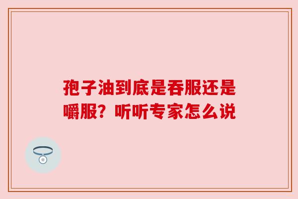 孢子油到底是吞服还是嚼服?听听专家怎么说 孢子油到底是吞服还是嚼服?听听专家怎么说