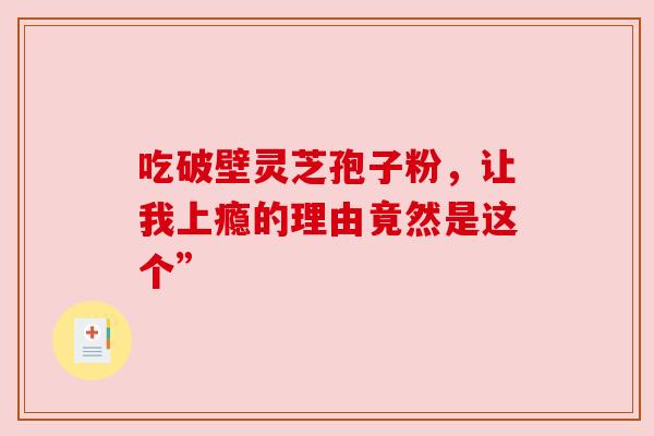 吃破壁灵芝孢子粉,让我上瘾的理由竟然是这个” 吃破壁灵芝孢子粉,让我上瘾的理由竟然是这个”
