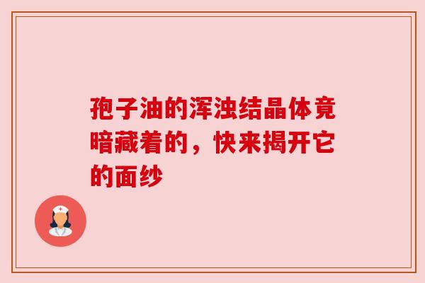 孢子油的浑浊结晶体竟暗藏着的,快来揭开它的面纱 孢子油的浑浊结晶体竟暗藏着的,快来揭开它的面纱