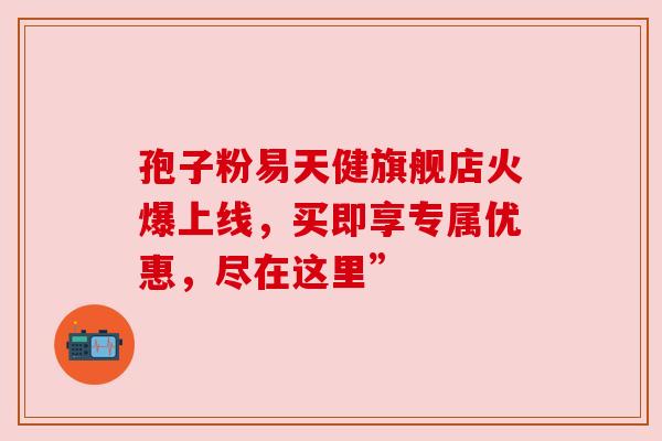 孢子粉易天健旗舰店火爆上线,买即享专属优惠,尽在这里” 孢子粉易天健旗舰店火爆上线,买即享专属优惠,尽在这里”