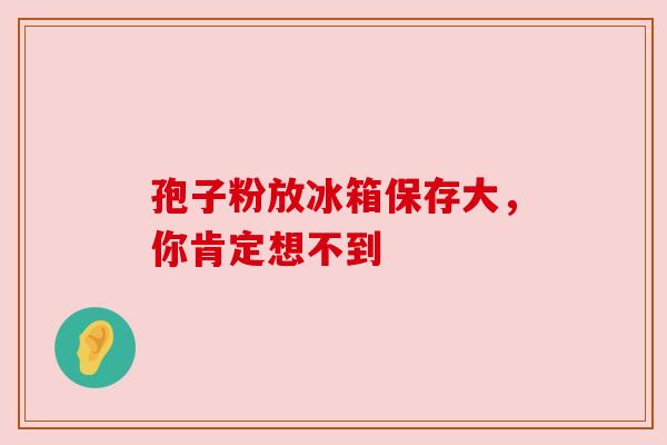 孢子粉放冰箱保存大,你肯定想不到 孢子粉放冰箱保存大,你肯定想不到