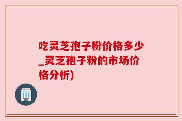 吃灵芝孢子粉价格多少_灵芝孢子粉的市场价格分析) 吃灵芝孢子粉价格多少_灵芝孢子粉的市场价格分析)