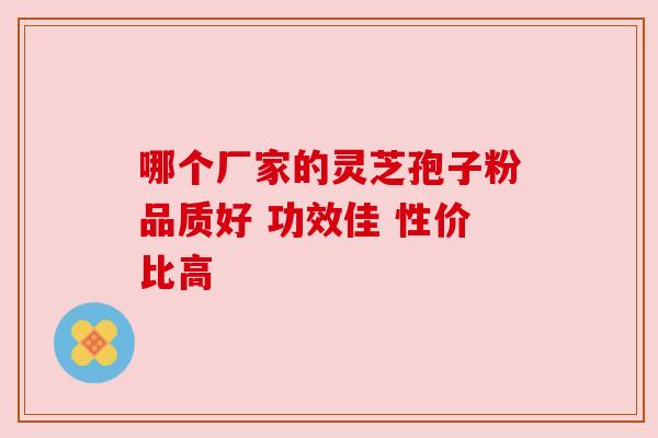 哪个厂家的灵芝孢子粉品质好 功效佳 性价比高 哪个厂家的灵芝孢子粉品质好 功效佳 性价比高