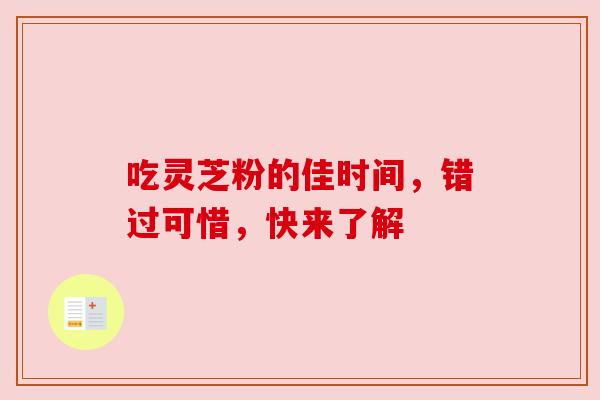 吃灵芝粉的佳时间,错过可惜,快来了解 吃灵芝粉的佳时间,错过可惜,快来了解