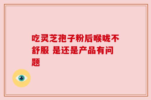 吃灵芝孢子粉后喉咙不舒服 是还是产品有问题