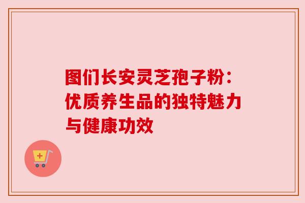 图们长安灵芝孢子粉：优质养生品的独特魅力与健康功效