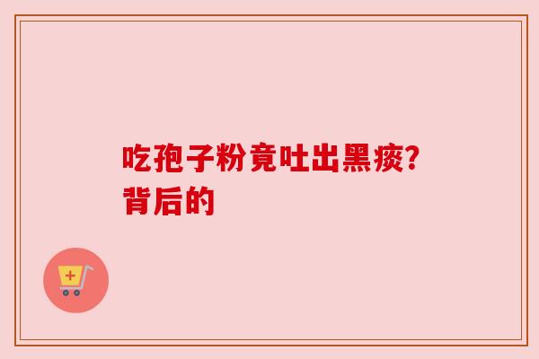 吃孢子粉竟吐出黑痰?背后的 吃孢子粉竟吐出黑痰?背后的