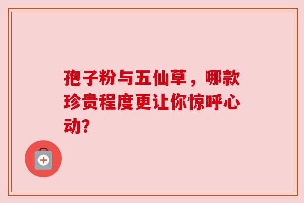 孢子粉与五仙草,哪款珍贵程度更让你惊呼心动? 孢子粉与五仙草,哪款珍贵程度更让你惊呼心动?
