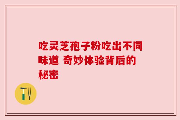 吃灵芝孢子粉吃出不同味道 奇妙体验背后的秘密 吃灵芝孢子粉吃出不同味道 奇妙体验背后的秘密