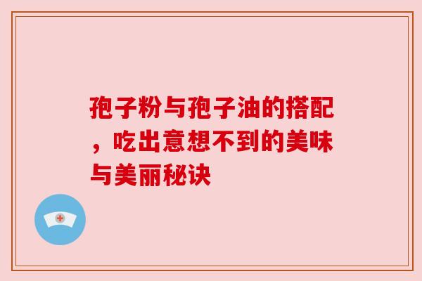 孢子粉与孢子油的搭配,吃出意想不到的美味与美丽秘诀 孢子粉与孢子油的搭配,吃出意想不到的美味与美丽秘诀