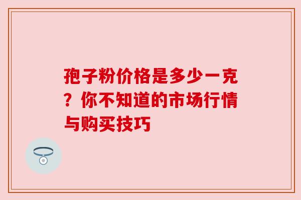 孢子粉价格是多少一克?你不知道的市场行情与购买技巧 孢子粉价格是多少一克?你不知道的市场行情与购买技巧