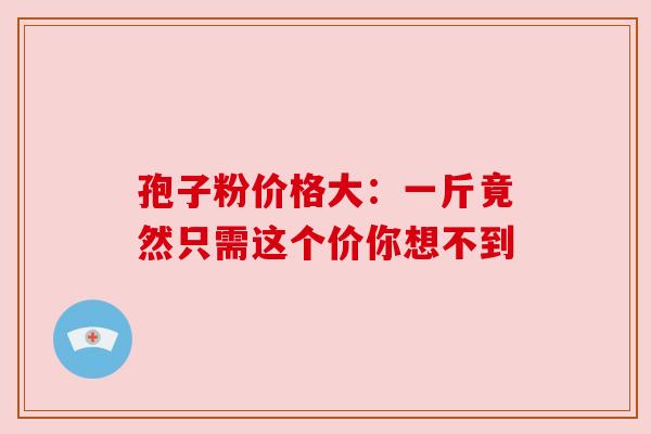 孢子粉价格大:一斤竟然只需这个价你想不到 孢子粉价格大:一斤竟然只需这个价你想不到